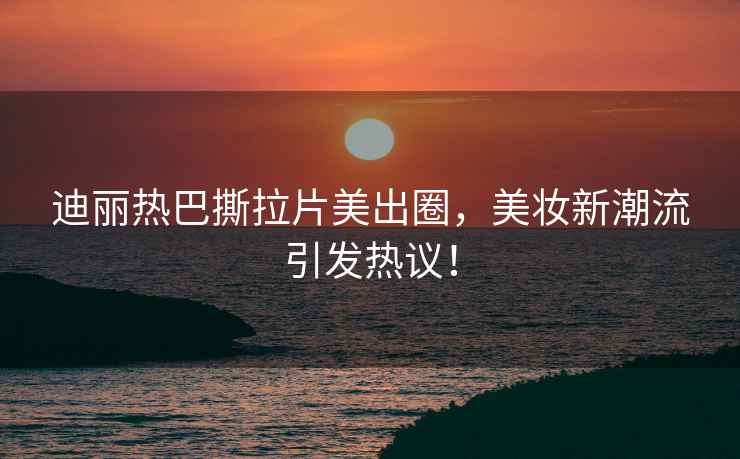 迪麗熱巴撕拉片美出圈，美妝新潮流引發(fā)熱議！