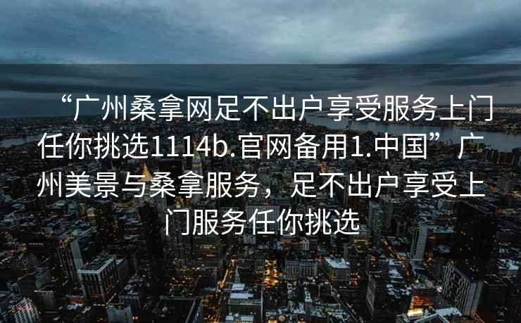 “廣州桑拿網(wǎng)足不出戶享受服務(wù)上門任你挑選1114b.官網(wǎng)備用1.中國”廣州美景與桑拿服務(wù)，足不出戶享受上門服務(wù)任你挑選