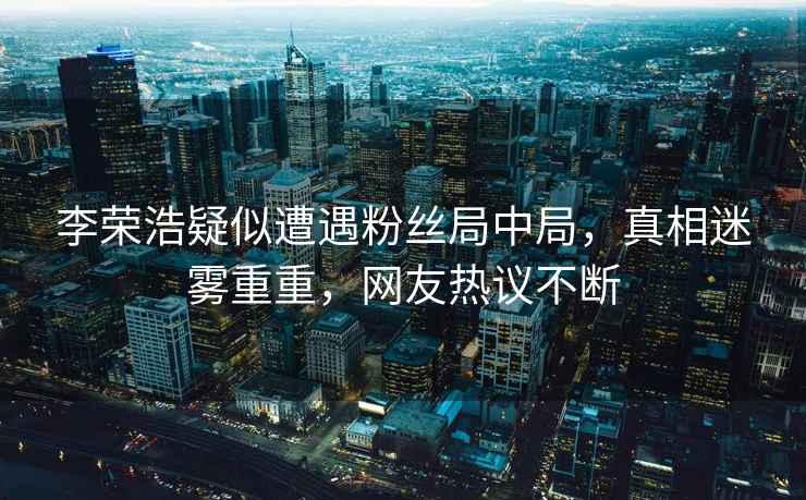 李榮浩疑似遭遇粉絲局中局，真相迷霧重重，網友熱議不斷