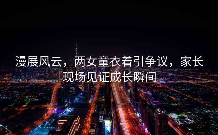漫展風(fēng)云，兩女童衣著引爭議，家長現(xiàn)場見證成長瞬間