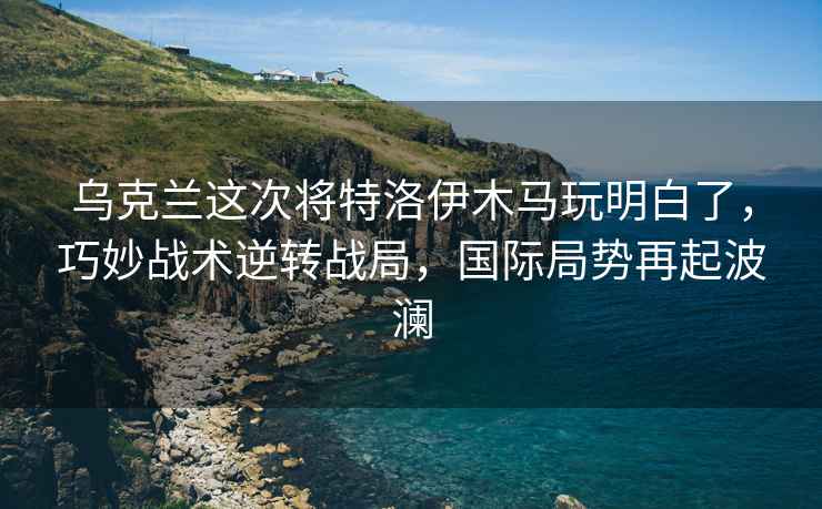 烏克蘭這次將特洛伊木馬玩明白了，巧妙戰術逆轉戰局，國際局勢再起波瀾