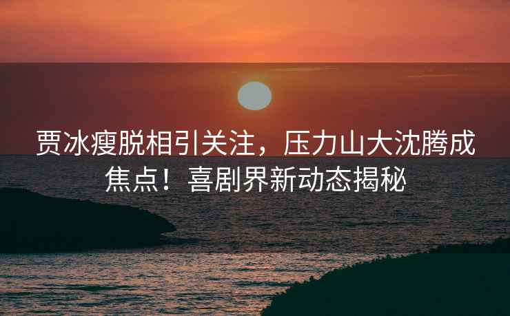 賈冰瘦脫相引關注，壓力山大沈騰成焦點！喜劇界新動態揭秘
