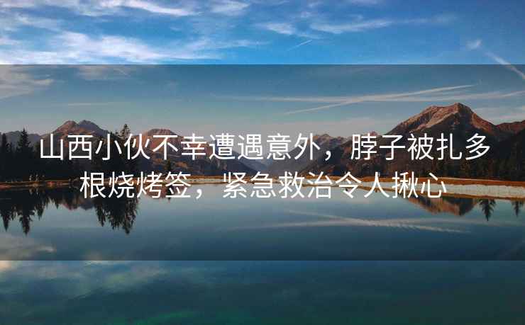 山西小伙不幸遭遇意外，脖子被扎多根燒烤簽，緊急救治令人揪心