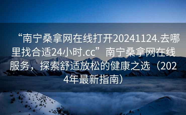 “南寧桑拿網在線打開20241124.去哪里找合適24小時.cc”南寧桑拿網在線服務，探索舒適放松的健康之選（2024年最新指南）