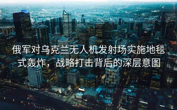 俄軍對烏克蘭無人機發射場實施地毯式轟炸，戰略打擊背后的深層意圖