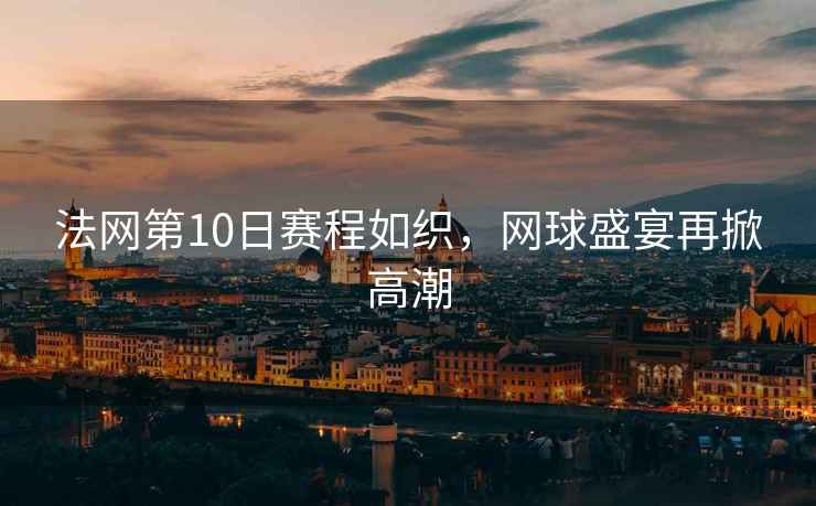 法網第10日賽程如織，網球盛宴再掀高潮