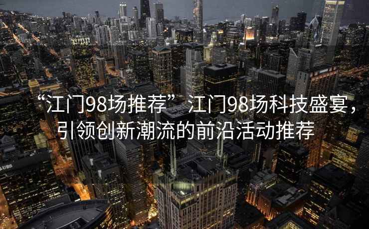 “江門98場推薦”江門98場科技盛宴，引領創新潮流的前沿活動推薦