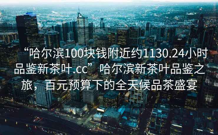 “哈爾濱100塊錢附近約1130.24小時品鑒新茶葉.cc”哈爾濱新茶葉品鑒之旅，百元預算下的全天候品茶盛宴