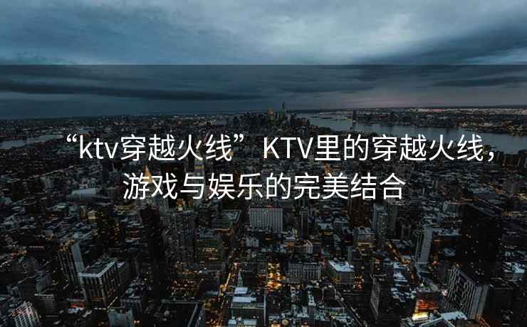“ktv穿越火線”KTV里的穿越火線，游戲與娛樂的完美結合