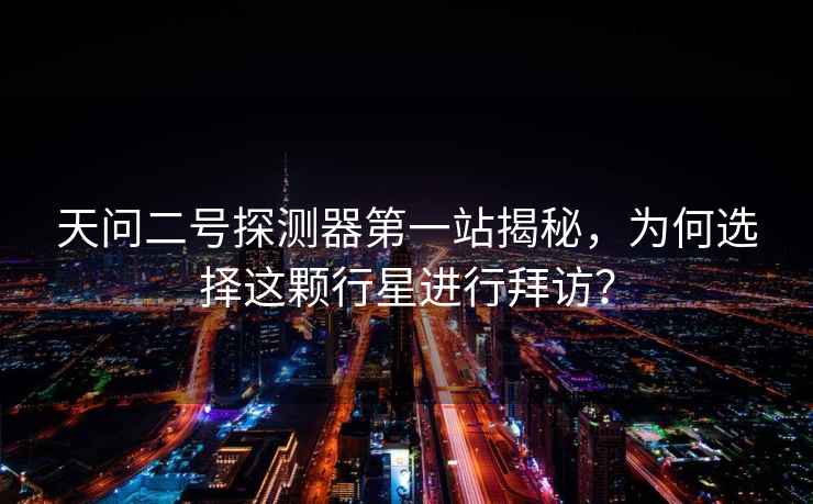 天問二號(hào)探測(cè)器第一站揭秘，為何選擇這顆行星進(jìn)行拜訪？