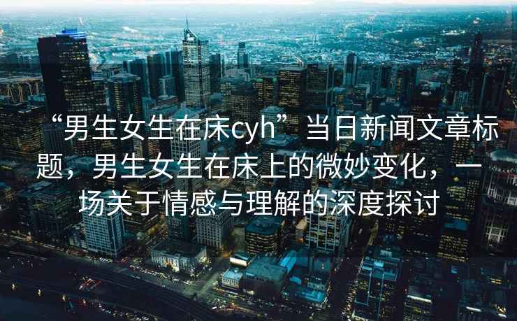 “男生女生在床cyh”當日新聞文章標題，男生女生在床上的微妙變化，一場關于情感與理解的深度探討