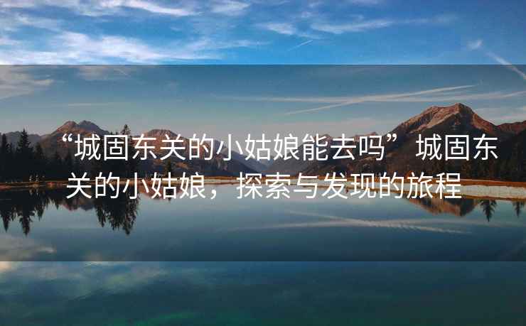 “城固東關(guān)的小姑娘能去嗎”城固東關(guān)的小姑娘，探索與發(fā)現(xiàn)的旅程