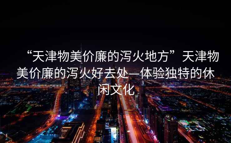 “天津物美價(jià)廉的瀉火地方”天津物美價(jià)廉的瀉火好去處—體驗(yàn)獨(dú)特的休閑文化