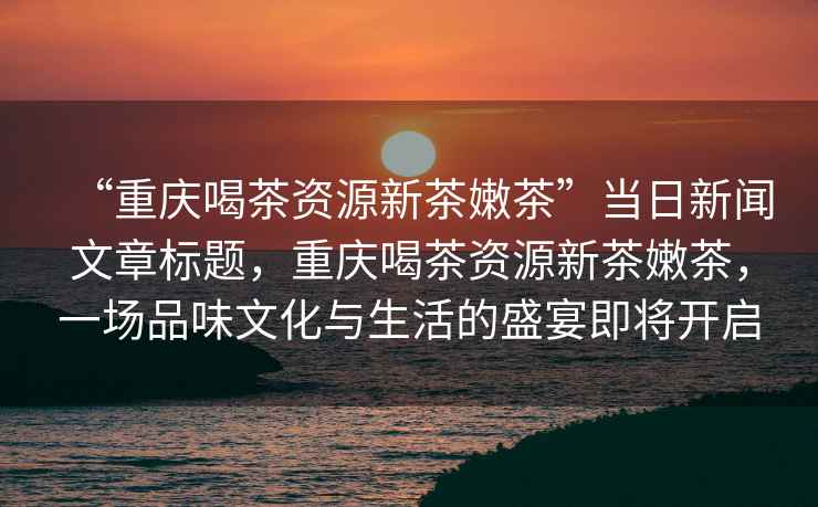 “重慶喝茶資源新茶嫩茶”當日新聞文章標題，重慶喝茶資源新茶嫩茶，一場品味文化與生活的盛宴即將開啟
