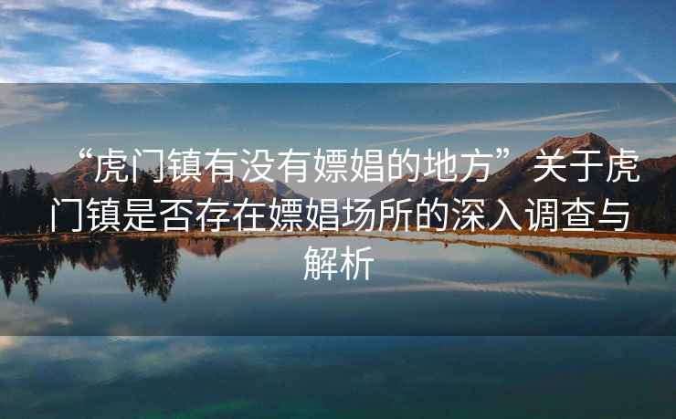“虎門鎮有沒有嫖娼的地方”關于虎門鎮是否存在嫖娼場所的深入調查與解析