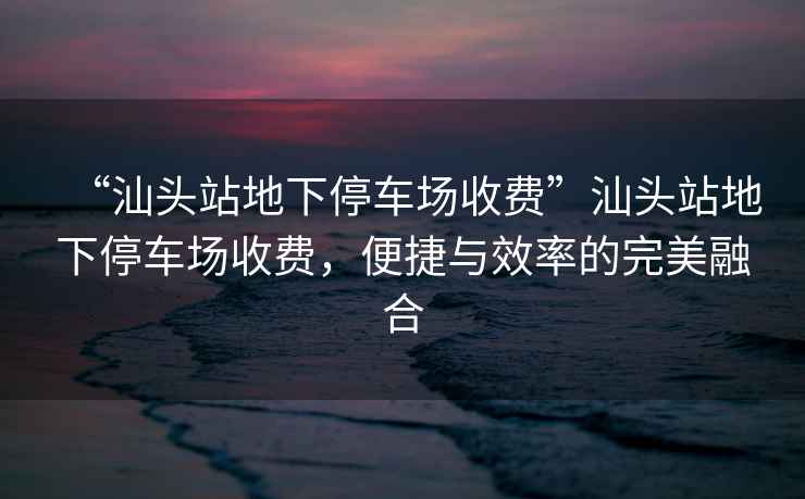 “汕頭站地下停車場收費”汕頭站地下停車場收費，便捷與效率的完美融合