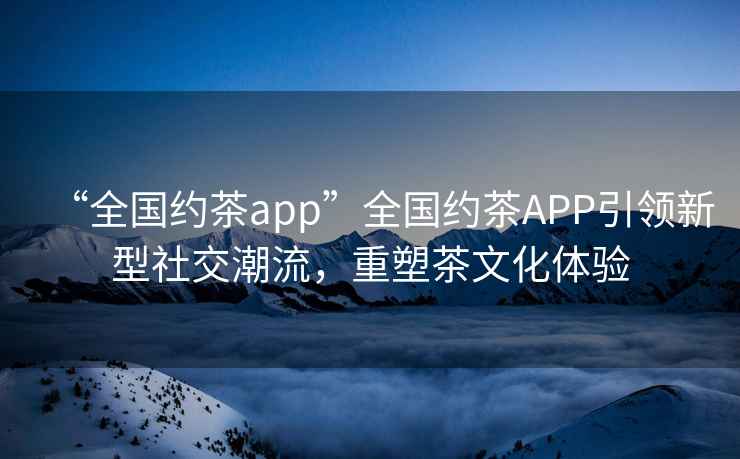 “全國約茶app”全國約茶APP引領新型社交潮流，重塑茶文化體驗