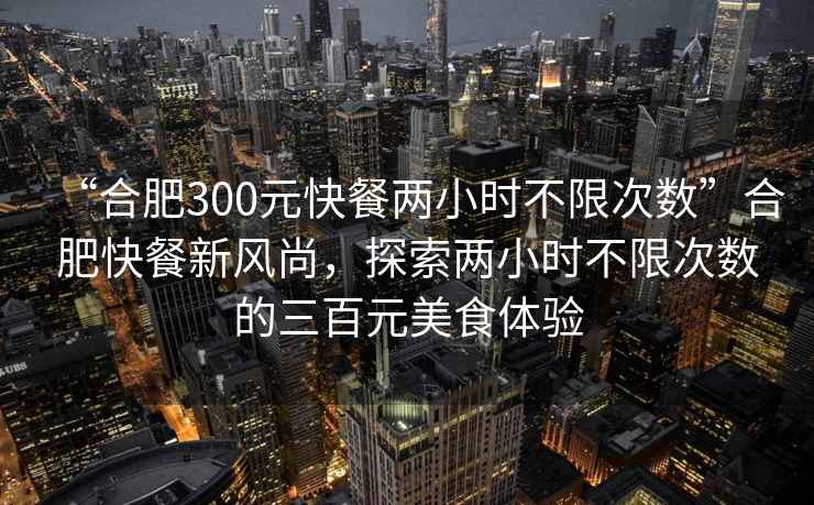 “合肥300元快餐兩小時不限次數”合肥快餐新風尚，探索兩小時不限次數的三百元美食體驗