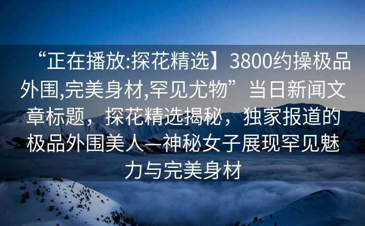 “正在播放:探花精選】3800約操極品外圍,完美身材,罕見尤物”當日新聞文章標題，探花精選揭秘，獨家報道的極品外圍美人—神秘女子展現(xiàn)罕見魅力與完美身材