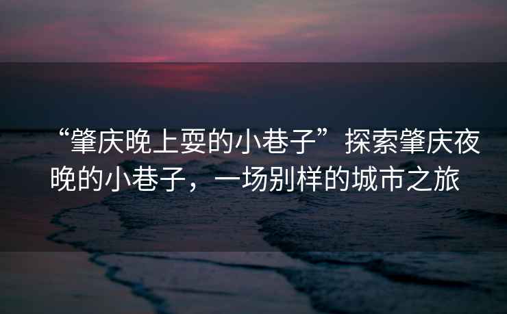 “肇慶晚上耍的小巷子”探索肇慶夜晚的小巷子，一場別樣的城市之旅