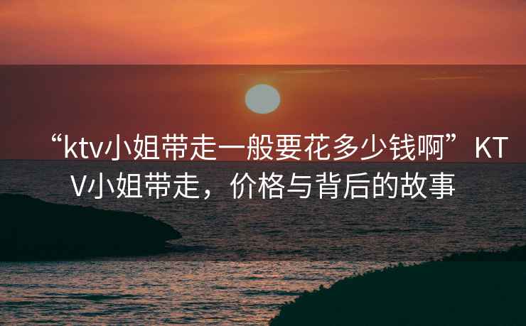 “ktv小姐帶走一般要花多少錢啊”KTV小姐帶走，價(jià)格與背后的故事