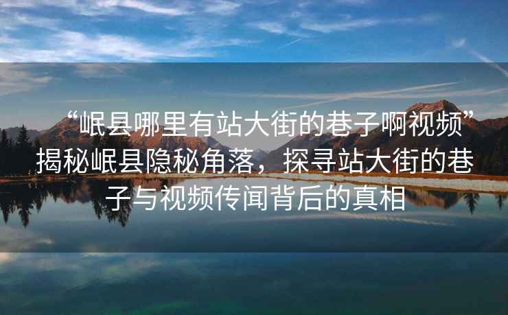 “岷縣哪里有站大街的巷子啊視頻”揭秘岷縣隱秘角落，探尋站大街的巷子與視頻傳聞背后的真相