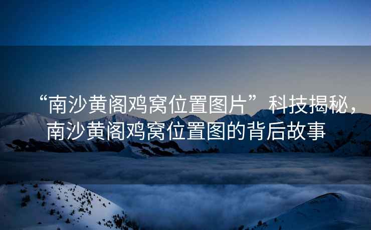 “南沙黃閣雞窩位置圖片”科技揭秘，南沙黃閣雞窩位置圖的背后故事