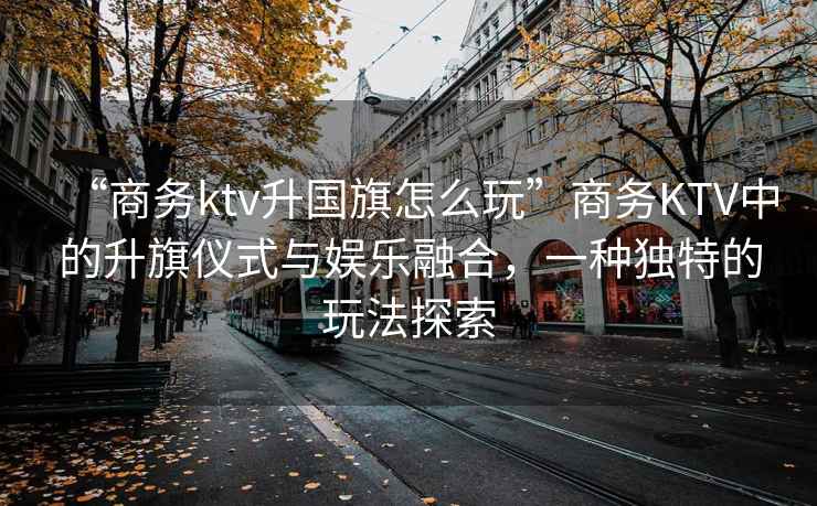 “商務(wù)ktv升國旗怎么玩”商務(wù)KTV中的升旗儀式與娛樂融合，一種獨特的玩法探索