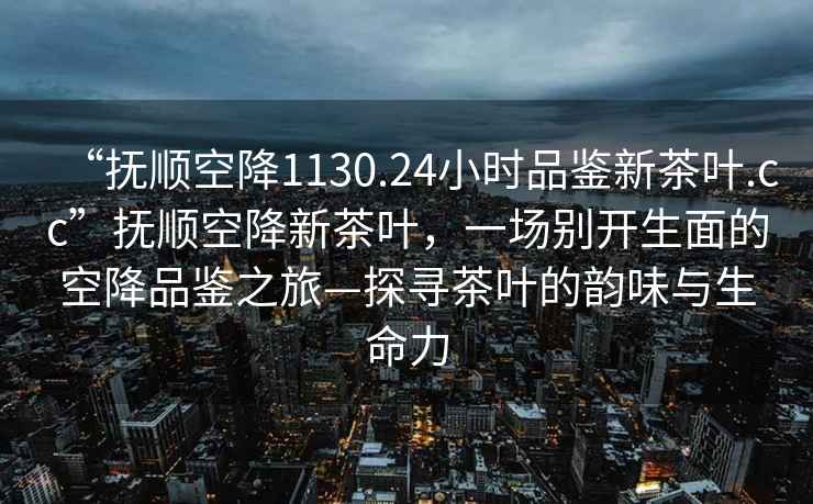 “撫順空降1130.24小時(shí)品鑒新茶葉.cc”撫順空降新茶葉，一場別開生面的空降品鑒之旅—探尋茶葉的韻味與生命力