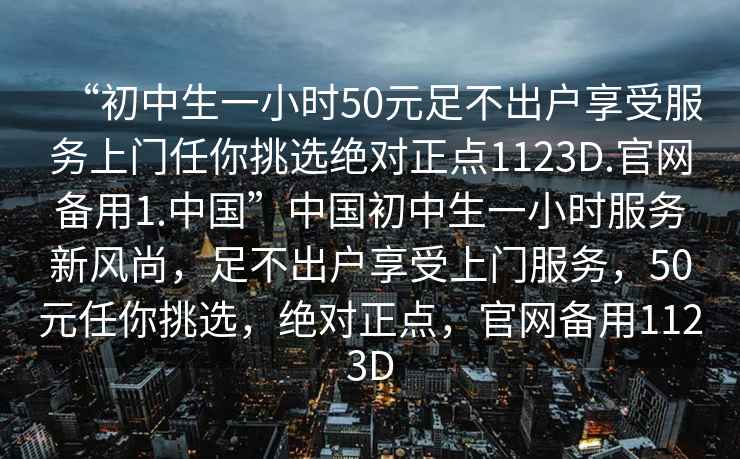 “初中生一小時(shí)50元足不出戶享受服務(wù)上門任你挑選絕對(duì)正點(diǎn)1123D.官網(wǎng)備用1.中國(guó)”中國(guó)初中生一小時(shí)服務(wù)新風(fēng)尚，足不出戶享受上門服務(wù)，50元任你挑選，絕對(duì)正點(diǎn)，官網(wǎng)備用1123D