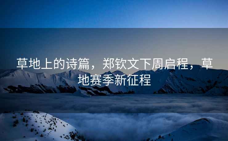 草地上的詩篇，鄭欽文下周啟程，草地賽季新征程