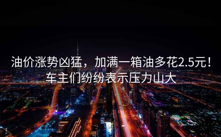 油價漲勢兇猛，加滿一箱油多花2.5元！車主們紛紛表示壓力山大
