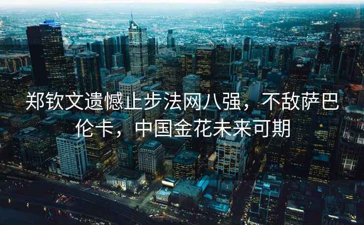 鄭欽文遺憾止步法網八強，不敵薩巴倫卡，中國金花未來可期