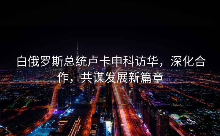 白俄羅斯總統盧卡申科訪華，深化合作，共謀發展新篇章