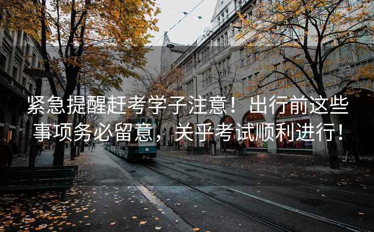 緊急提醒趕考學(xué)子注意！出行前這些事項(xiàng)務(wù)必留意，關(guān)乎考試順利進(jìn)行！