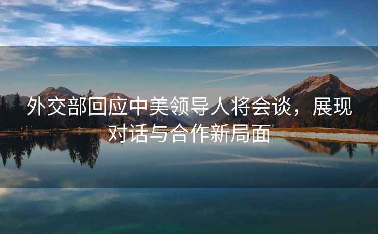 外交部回應中美領導人將會談，展現對話與合作新局面
