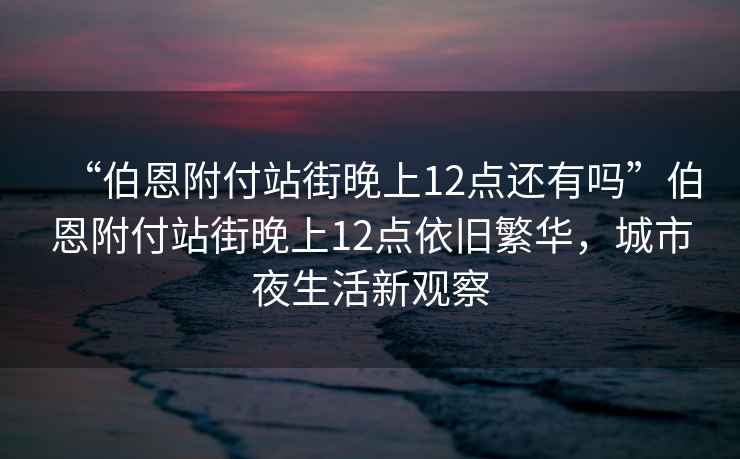 “伯恩附付站街晚上12點還有嗎”伯恩附付站街晚上12點依舊繁華，城市夜生活新觀察