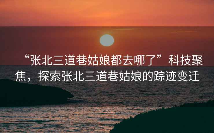 “張北三道巷姑娘都去哪了”科技聚焦，探索張北三道巷姑娘的蹤跡變遷