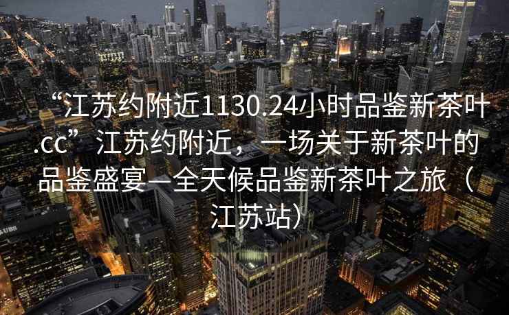 “江蘇約附近1130.24小時品鑒新茶葉.cc”江蘇約附近，一場關(guān)于新茶葉的品鑒盛宴—全天候品鑒新茶葉之旅（江蘇站）