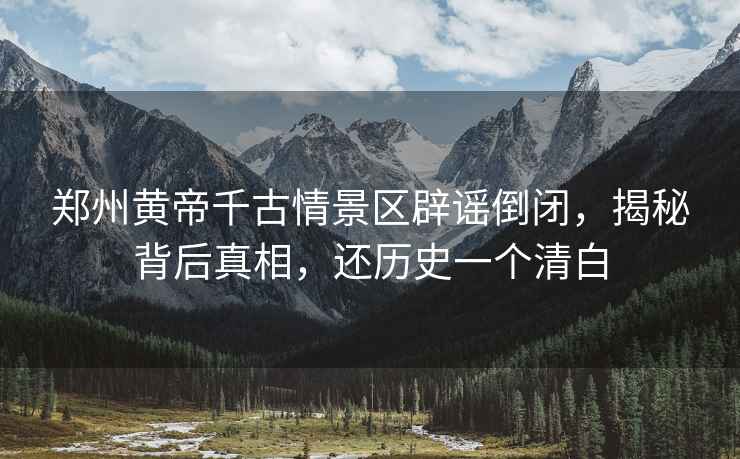 鄭州黃帝千古情景區(qū)辟謠倒閉，揭秘背后真相，還歷史一個清白