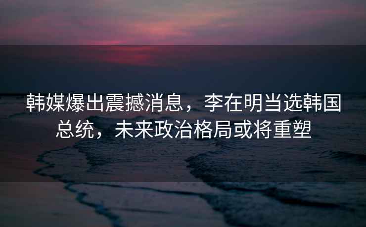 韓媒爆出震撼消息，李在明當選韓國總統，未來政治格局或將重塑