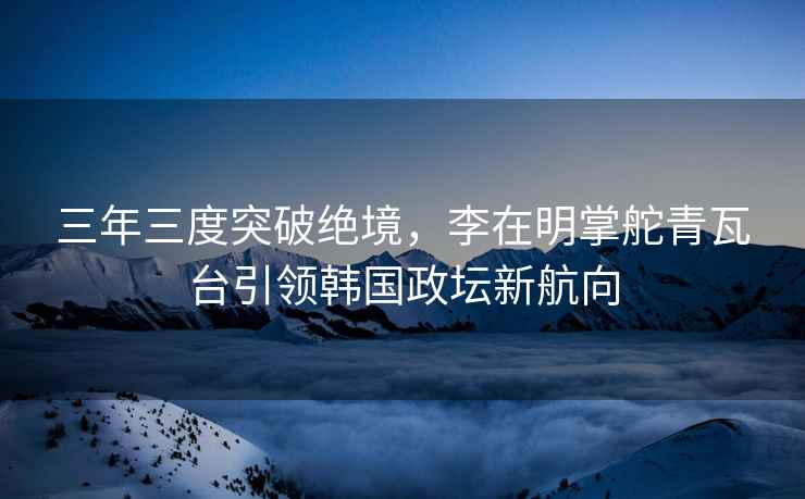 三年三度突破絕境，李在明掌舵青瓦臺(tái)引領(lǐng)韓國(guó)政壇新航向