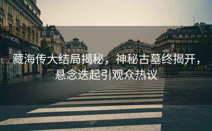 藏海傳大結局揭秘，神秘古墓終揭開，懸念迭起引觀眾熱議