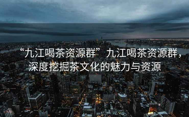 “九江喝茶資源群”九江喝茶資源群，深度挖掘茶文化的魅力與資源