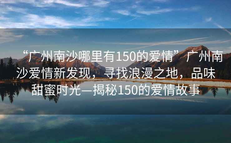 “廣州南沙哪里有150的愛情”廣州南沙愛情新發現，尋找浪漫之地，品味甜蜜時光—揭秘150的愛情故事