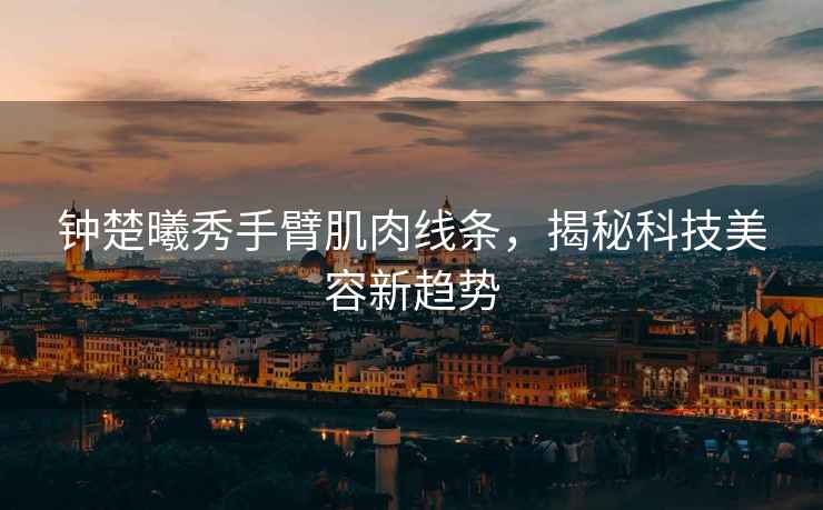 鐘楚曦秀手臂肌肉線條，揭秘科技美容新趨勢