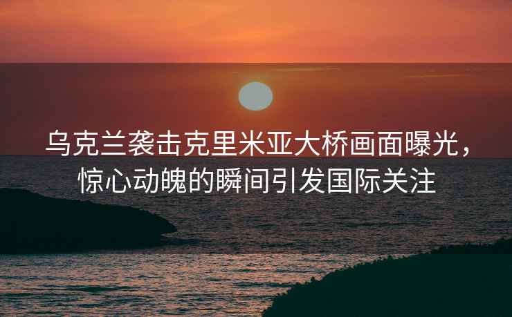 烏克蘭襲擊克里米亞大橋畫(huà)面曝光，驚心動(dòng)魄的瞬間引發(fā)國(guó)際關(guān)注