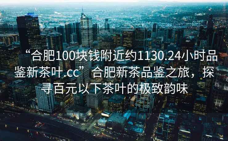 “合肥100塊錢(qián)附近約1130.24小時(shí)品鑒新茶葉.cc”合肥新茶品鑒之旅，探尋百元以下茶葉的極致韻味