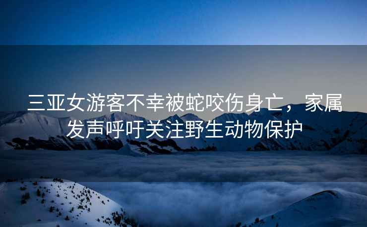 三亞女游客不幸被蛇咬傷身亡，家屬發聲呼吁關注野生動物保護