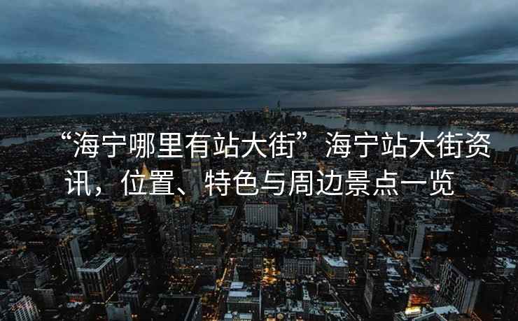 “海寧哪里有站大街”海寧站大街資訊，位置、特色與周邊景點一覽